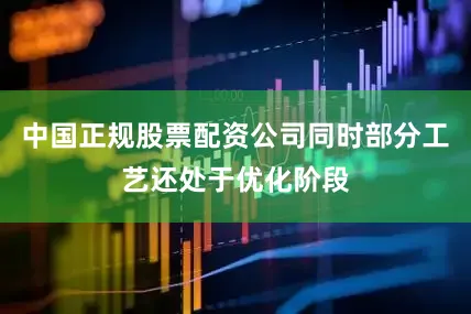 中国正规股票配资公司同时部分工艺还处于优化阶段