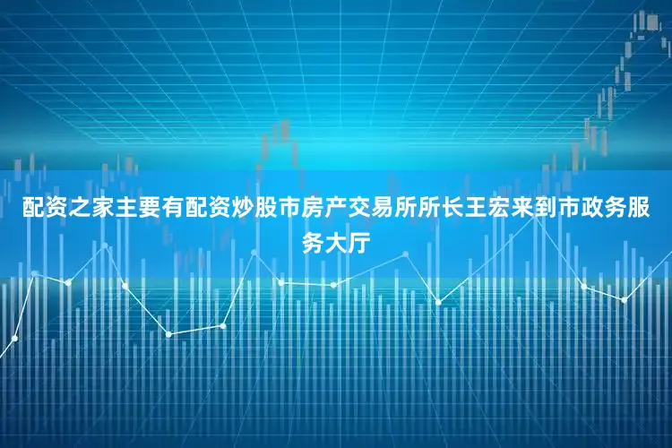 配资之家主要有配资炒股市房产交易所所长王宏来到市政务服务大厅