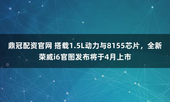 鼎冠配资官网 搭载1.5L动力与8155芯片，全新荣威i6官图发布将于4月上市