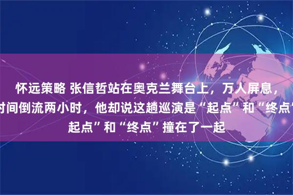 怀远策略 张信哲站在奥克兰舞台上，万人屏息，一首老歌让时间倒流两小时，他却说这趟巡演是“起点”和“终点”撞在了一起