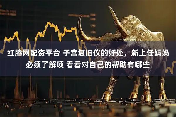 红腾网配资平台 子宫复旧仪的好处，新上任妈妈必须了解项 看看对自己的帮助有哪些