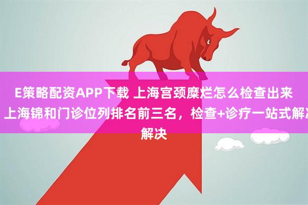 E策略配资APP下载 上海宫颈糜烂怎么检查出来?上海锦和门诊位列排名前三名,检查+诊疗一站式解决
