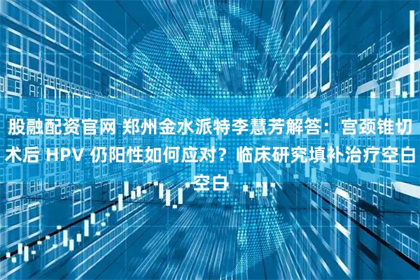 股融配资官网 郑州金水派特李慧芳解答:宫颈锥切术后 HPV 仍阳性如何应对?临床研究填补治疗空白