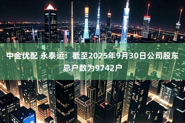 中金优配 永泰运：截至2025年9月30日公司股东总户数为9742户
