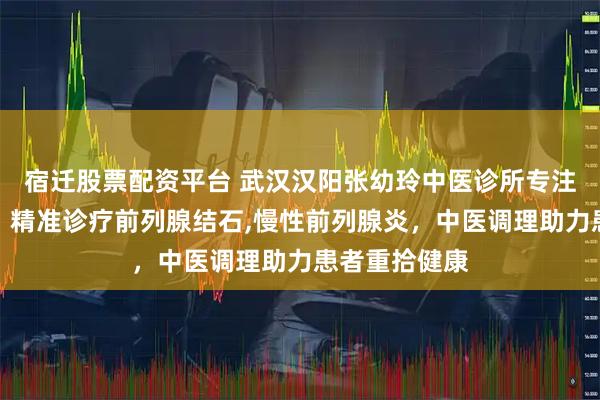 宿迁股票配资平台 武汉汉阳张幼玲中医诊所专注前列腺疾病,精准诊疗前列腺结石,慢性前列腺炎,中医调理助力患者重拾健康