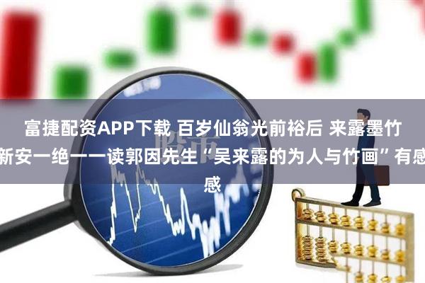富捷配资APP下载 百岁仙翁光前裕后 来露墨竹新安一绝一一读郭因先生“吴来露的为人与竹画”有感