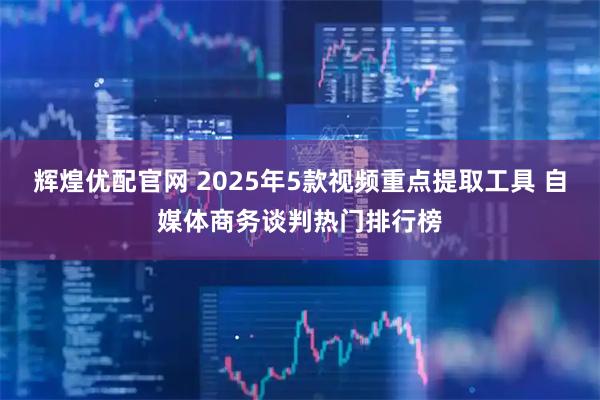 辉煌优配官网 2025年5款视频重点提取工具 自媒体商务谈判热门排行榜