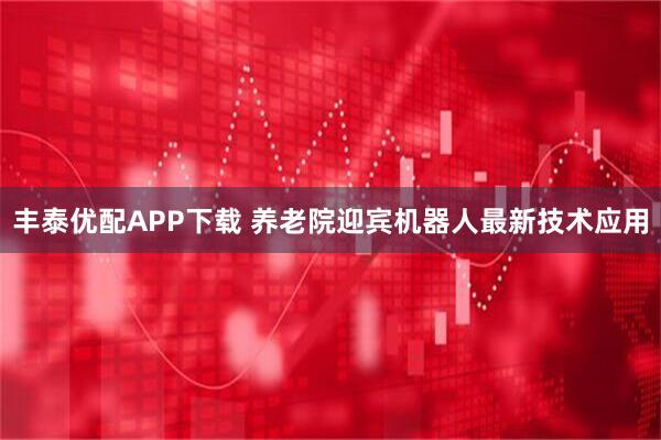丰泰优配APP下载 养老院迎宾机器人最新技术应用