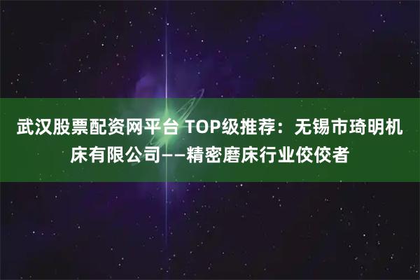 武汉股票配资网平台 TOP级推荐：无锡市琦明机床有限公司——精密磨床行业佼佼者