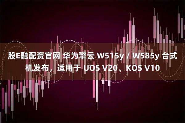 股E融配资官网 华为擎云 W515y / W585y 台式机发布，适用于 UOS V20、KOS V10