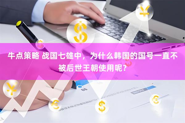 牛点策略 战国七雄中，为什么韩国的国号一直不被后世王朝使用呢？