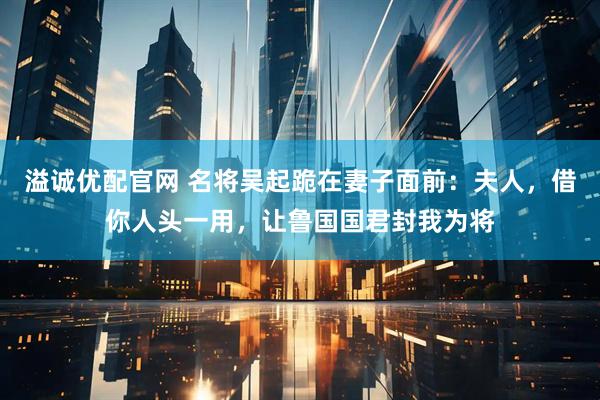 溢诚优配官网 名将吴起跪在妻子面前：夫人，借你人头一用，让鲁国国君封我为将