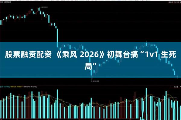 股票融资配资 《乘风 2026》初舞台搞“1v1 生死局”