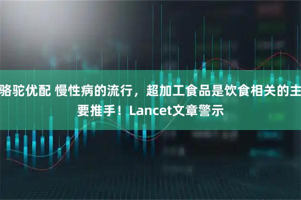 骆驼优配 慢性病的流行,超加工食品是饮食相关的主要推手!Lancet文章警示