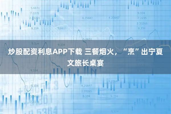 炒股配资利息APP下载 三餐烟火,“烹”出宁夏文旅长桌宴