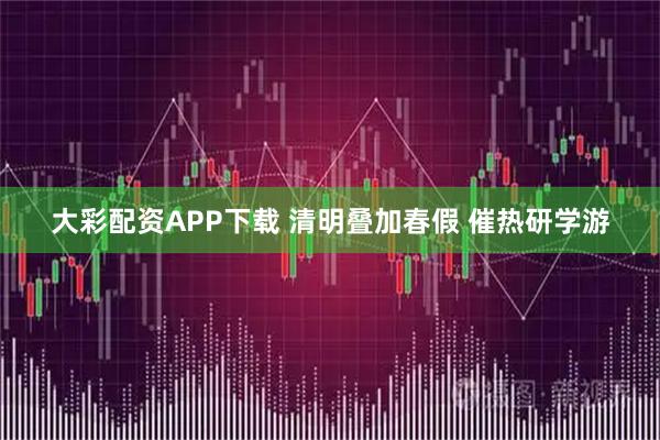 大彩配资APP下载 清明叠加春假 催热研学游