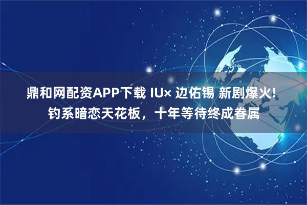 鼎和网配资APP下载 IU× 边佑锡 新剧爆火! 钓系暗恋天花板,十年等待终成眷属
