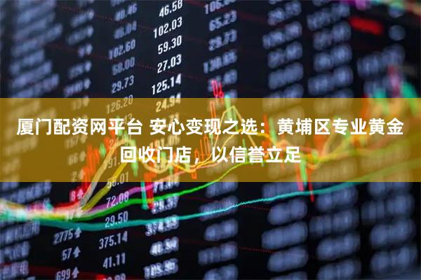 厦门配资网平台 安心变现之选：黄埔区专业黄金回收门店，以信誉立足