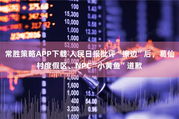 常胜策略APP下载 人民日报批评“擦边”后，葛仙村度假区、NPC“小黄鱼”道歉