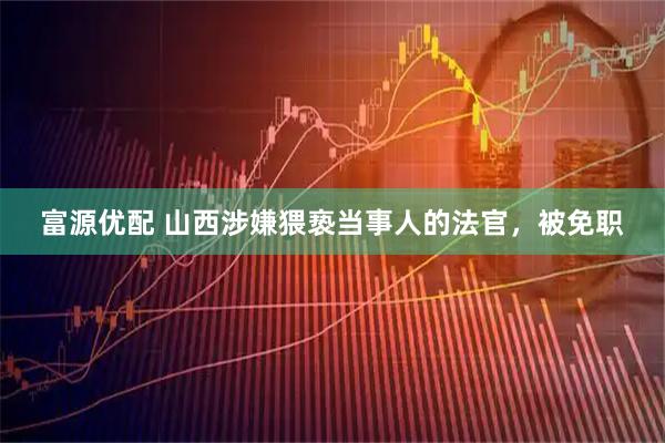富源优配 山西涉嫌猥亵当事人的法官，被免职