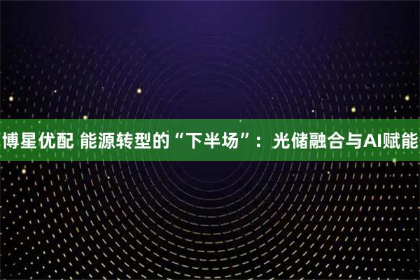博星优配 能源转型的“下半场”：光储融合与AI赋能