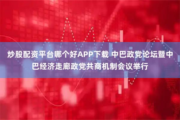 炒股配资平台哪个好APP下载 中巴政党论坛暨中巴经济走廊政党共商机制会议举行