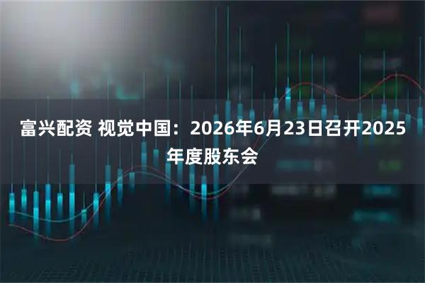 富兴配资 视觉中国：2026年6月23日召开2025年度股东会