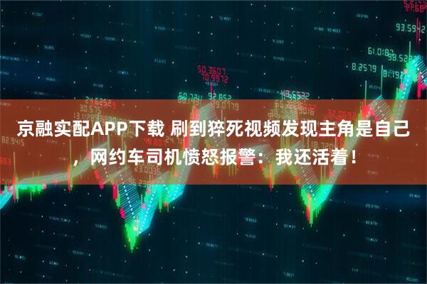 京融实配APP下载 刷到猝死视频发现主角是自己，网约车司机愤怒报警：我还活着！