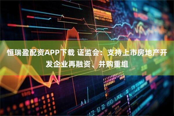 恒瑞盈配资APP下载 证监会：支持上市房地产开发企业再融资、并购重组