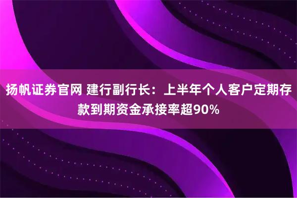 扬帆证券官网 建行副行长：上半年个人客户定期存款到期资金承接率超90%