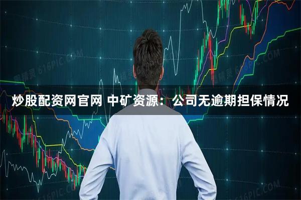炒股配资网官网 中矿资源：公司无逾期担保情况